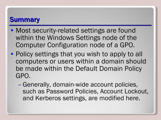 Summary Most security-related settings are found within the Windows Settings node of the Computer Configuration node of a GPO. Policy settings that you wish to apply to all computers or users within a domain should be made within the Default Domain Policy GPO.  Generally, domain-wide account policies, such as Password Policies, Account Lockout, and Kerberos settings, are modified here. 