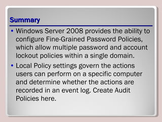 Summary Windows Server 2008 provides the ability to configure Fine-Grained Password Policies, which allow multiple password and account lockout policies within a single domain. Local Policy settings govern the actions users can perform on a specific computer and determine whether the actions are recorded in an event log. Create Audit Policies here. 