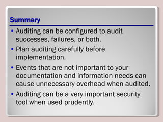 Summary Auditing can be configured to audit successes, failures, or both.  Plan auditing carefully before implementation.  Events that are not important to your documentation and information needs can cause unnecessary overhead when audited.  Auditing can be a very important security tool when used prudently. 
