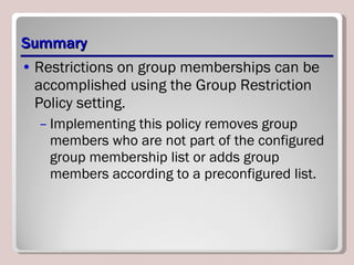 Summary Restrictions on group memberships can be accomplished using the Group Restriction Policy setting.  Implementing this policy removes group members who are not part of the configured group membership list or adds group members according to a preconfigured list. 