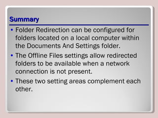 Summary Folder Redirection can be configured for folders located on a local computer within the Documents And Settings folder.  The Offline Files settings allow redirected folders to be available when a network connection is not present.  These two setting areas complement each other. 