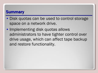 Summary Disk quotas can be used to control storage space on a network drive.  Implementing disk quotas allows administrators to have tighter control over drive usage, which can affect tape backup and restore functionality. 