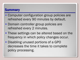 Summary Computer configuration group policies are refreshed every 90 minutes by default. Domain controller group policies are refreshed every 2 minutes.  These settings can be altered based on the frequency in which policy changes occur. Disabling unused portions of a GPO decreases the time it takes to complete policy processing. 