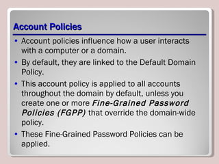 Account Policies Account policies influence how a user interacts with a computer or a domain.  By default, they are linked to the Default Domain Policy. This account policy is applied to all accounts throughout the domain by default, unless you create one or more  Fine-Grained Password Policies (FGPP)  that override the domain-wide policy.  These Fine-Grained Password Policies can be applied. 