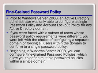 Fine-Grained Password Policy Prior to Windows Server 2008, an Active Directory administrator was only able to configure a single Password Policy and Account Lockout Policy for any Active Directory domain.  If you were faced with a subset of users whose password policy requirements were different, you were left with the choice of configuring a separate domain or forcing all users within the domain to conform to a single password policy.  Beginning in Windows Server 2008, you can configure Fine-Grained Password Policies, which allow you to define multiple password policies within a single domain. 