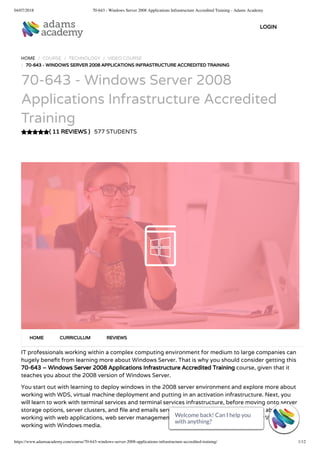 04/07/2018 70-643 - Windows Server 2008 Applications Infrastructure Accredited Training - Adams Academy
https://www.adamsacademy.com/course/70-643-windows-server-2008-applications-infrastructure-accredited-training/ 1/12
( 11 REVIEWS )
HOME / COURSE / TECHNOLOGY / VIDEO COURSE
/ 70-643 - WINDOWS SERVER 2008 APPLICATIONS INFRASTRUCTURE ACCREDITED TRAINING
70-643 - Windows Server 2008
Applications Infrastructure Accredited
Training
577 STUDENTS
IT professionals working within a complex computing environment for medium to large companies can
hugely bene t from learning more about Windows Server. That is why you should consider getting this
70-643 – Windows Server 2008 Applications Infrastructure Accredited Training course, given that it
teaches you about the 2008 version of Windows Server.
You start out with learning to deploy windows in the 2008 server environment and explore more about
working with WDS, virtual machine deployment and putting in an activation infrastructure. Next, you
will learn to work with terminal services and terminal services infrastructure, before moving onto server
storage options, server clusters, and le and emails services. The course will also teach you about
working with web applications, web server management & security, collaboration through WS, and
working with Windows media.
HOME CURRICULUM REVIEWS
LOGIN
Welcome back! Can I help you
with anything? 
Welcome back! Can I help you
with anything? 
Welcome back! Can I help you
with anything? 
Welcome back! Can I help you
with anything? 
Welcome back! Can I help you
with anything? 
Welcome back! Can I help you
with anything? 
Welcome back! Can I help you
with anything? 
Welcome back! Can I help you
with anything? 
Welcome back! Can I help you
with anything? 
Welcome back! Can I help you
with anything? 
Welcome back! Can I help you
with anything? 
Welcome back! Can I help you
with anything? 
 