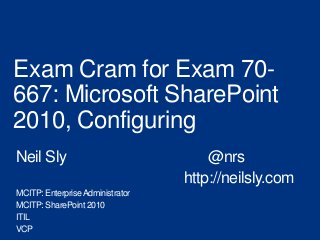 Exam Cram for Exam 70-
667: Microsoft SharePoint
2010, Configuring
Neil Sly                              @nrs
                                  http://neilsly.com
MCITP: Enterprise Administrator
MCITP: SharePoint 2010
ITIL
VCP
 