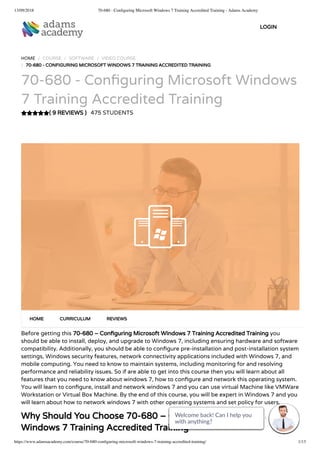 13/09/2018 70-680 - Conﬁguring Microsoft Windows 7 Training Accredited Training - Adams Academy
https://www.adamsacademy.com/course/70-680-conﬁguring-microsoft-windows-7-training-accredited-training/ 1/13
( 9 REVIEWS )
HOME / COURSE / SOFTWARE / VIDEO COURSE
/ 70-680 - CONFIGURING MICROSOFT WINDOWS 7 TRAINING ACCREDITED TRAINING
70-680 - Con guring Microsoft Windows
7 Training Accredited Training
475 STUDENTS
Before getting this 70-680 – Con guring Microsoft Windows 7 Training Accredited Training you
should be able to install, deploy, and upgrade to Windows 7, including ensuring hardware and software
compatibility. Additionally, you should be able to con gure pre-installation and post-installation system
settings, Windows security features, network connectivity applications included with Windows 7, and
mobile computing. You need to know to maintain systems, including monitoring for and resolving
performance and reliability issues. So if are able to get into this course then you will learn about all
features that you need to know about windows 7, how to con gure and network this operating system.
You will learn to con gure, install and network windows 7 and you can use virtual Machine like VMWare
Workstation or Virtual Box Machine. By the end of this course, you will be expert in Windows 7 and you
will learn about how to network windows 7 with other operating systems and set policy for users.
Why Should You Choose 70-680 – Con guring Microsoft
Windows 7 Training Accredited Training
HOME CURRICULUM REVIEWS
LOGIN
Welcome back! Can I help you
with anything? 
Welcome back! Can I help you
with anything? 
Welcome back! Can I help you
with anything? 
Welcome back! Can I help you
with anything? 
Welcome back! Can I help you
with anything? 
Welcome back! Can I help you
with anything? 
Welcome back! Can I help you
with anything? 
Welcome back! Can I help you
with anything? 
Welcome back! Can I help you
with anything? 
Welcome back! Can I help you
with anything? 
Welcome back! Can I help you
with anything? 
Welcome back! Can I help you
with anything? 
Welcome back! Can I help you
with anything? 
 