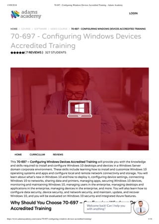 13/09/2018 70-697 - Conﬁguring Windows Devices Accredited Training - Adams Academy
https://www.adamsacademy.com/course/70-697-conﬁguring-windows-devices-accredited-training/ 1/14
( 7 REVIEWS )
HOME / COURSE / SOFTWARE / VIDEO COURSE / 70-697 - CONFIGURING WINDOWS DEVICES ACCREDITED TRAINING
70-697 - Con guring Windows Devices
Accredited Training
327 STUDENTS
This 70-697 – Con guring Windows Devices Accredited Training will provide you with the knowledge
and skills required to install and con gure Windows 10 desktops and devices in a Windows Server
domain corporate environment. These skills include learning how to install and customize Windows 10
operating systems and apps and con gure local and remote network connectivity and storage. You will
learn about what’s new in Windows 10 and how to deploy it, con guring device settings, connecting
Windows 10 to networks, sharing data and printers, managing apps, securing Windows 10 devices,
monitoring and maintaining Windows 10, managing users in the enterprise, managing desktops and
applications in the enterprise, managing devices in the enterprise, and more. You will also learn how to
con gure data security, device security, and network security, and maintain, update, and recover
Windows 10, and you will be evaluated on Windows 10 security and integrated Azure features.
Why Should You Choose 70-697 – Con guring Windows Devices
Accredited Training
HOME CURRICULUM REVIEWS
LOGIN
Welcome back! Can I help you
with anything? 
Welcome back! Can I help you
with anything? 
Welcome back! Can I help you
with anything? 
Welcome back! Can I help you
with anything? 
Welcome back! Can I help you
with anything? 
Welcome back! Can I help you
with anything? 
Welcome back! Can I help you
with anything? 
Welcome back! Can I help you
with anything? 
Welcome back! Can I help you
with anything? 
Welcome back! Can I help you
with anything? 
Welcome back! Can I help you
with anything? 
Welcome back! Can I help you
with anything? 
Welcome back! Can I help you
with anything? 
Welcome back! Can I help you
with anything? 
 