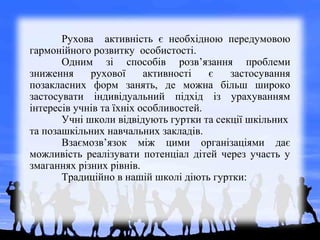Рухова активність є необхідною передумовою
гармонійного розвитку особистості.
Одним зі способів розв’язання проблеми
зниження рухової активності є застосування
позакласних форм занять, де можна більш широко
застосувати індивідуальний підхід із урахуванням
інтересів учнів та їхніх особливостей.
Учні школи відвідують гуртки та секції шкільних
та позашкільних навчальних закладів.
Взаємозв’язок між цими організаціями дає
можливість реалізувати потенціал дітей через участь у
змаганнях різних рівнів.
Традиційно в нашій школі діють гуртки:
 