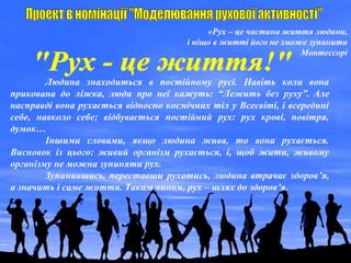 «Рух – це частина життя людини,
і ніщо в житті його не зможе зупинити
Монтессорі
Людина знаходиться в постійному русі. Навіть коли вона
прикована до ліжка, люди про неї кажуть: “Лежить без руху”. Але
насправді вона рухається відносно космічних тіл у Всесвіті, і всередині
себе, навколо себе; відбувається постійний рух: рух крові, повітря,
думок…
Іншими словами, якщо людина жива, то вона рухається.
Висновок із цього: живий організм рухається, і, щоб жити, живому
організму не можна зупиняти рух.
Зупинившись, переставши рухатись, людина втрачає здоров’я,
а значить і саме життя. Таким чином, рух – шлях до здоров’я.
 