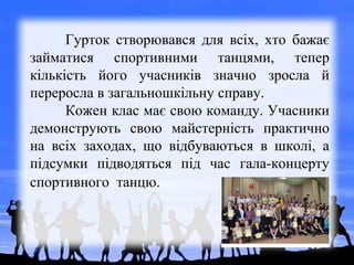 Гурток створювався для всіх, хто бажає
займатися спортивними танцями, тепер
кількість його учасників значно зросла й
переросла в загальношкільну справу.
Кожен клас має свою команду. Учасники
демонструють свою майстерність практично
на всіх заходах, що відбуваються в школі, а
підсумки підводяться під час гала-концерту
спортивного танцю.
 