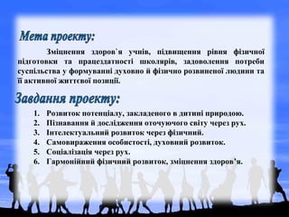 Зміцнення здоров`я учнів, підвищення рівня фізичної
підготовки та працездатності школярів, задоволення потреби
суспільства у формуванні духовно й фізично розвиненої людини та
її активної життєвої позиції.
1. Розвиток потенціалу, закладеного в дитині природою.
2. Пізнавання й дослідження оточуючого світу через рух.
3. Інтелектуальний розвиток через фізичний.
4. Самовираження особистості, духовний розвиток.
5. Соціалізація через рух.
6. Гармонійний фізичний розвиток, зміцнення здоров’я.
 