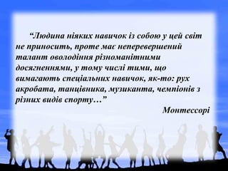 “Людина ніяких навичок із собою у цей світ
не приносить, проте має неперевершений
талант оволодіння різноманітними
досягненнями, у тому числі тими, що
вимагають спеціальних навичок, як-то: рух
акробата, танцівника, музиканта, чемпіонів з
різних видів спорту…”
Монтессорі
 
