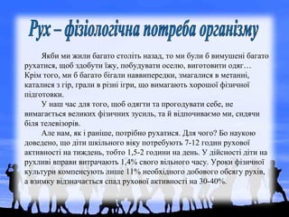 Якби ми жили багато століть назад, то ми були б вимушені багато
рухатися, щоб здобути їжу, побудувати оселю, виготовити одяг…
Крім того, ми б багато бігали наввипередки, змагалися в метанні,
каталися з гір, грали в різні ігри, що вимагають хорошої фізичної
підготовки.
У наш час для того, щоб одягти та прогодувати себе, не
вимагається великих фізичних зусиль, та й відпочиваємо ми, сидячи
біля телевізорів.
Але нам, як і раніше, потрібно рухатися. Для чого? Бо наукою
доведено, що діти шкільного віку потребують 7-12 годин рухової
активності на тиждень, тобто 1,5-2 години на день. У дійсності діти на
рухливі вправи витрачають 1,4% свого вільного часу. Уроки фізичної
культури компенсують лише 11% необхідного добового обсягу рухів,
а взимку відзначається спад рухової активності на 30-40%.
 