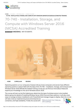 16/05/2018 70-740 - Installation, Storage, and Compute with Windows Server 2016 (MCSA) Accredited Training - Adams Academy
https://www.adamsacademy.com/course/70-740-installation-storage-and-compute-with-windows-server-2016-mcsa-accredited-training/ 1/12
( 8 REVIEWS )
HOME / COURSE / TECHNOLOGY / VIDEO COURSE
/ 70-740 - INSTALLATION, STORAGE, AND COMPUTE WITH WINDOWS SERVER 2016 (MCSA) ACCREDITED TRAINING
70-740 - Installation, Storage, and
Compute with Windows Server 2016
(MCSA) Accredited Training
497 STUDENTS
Operating systems run our computers; however did you know computers and servers have di erent
operating systems in place? Well with the help of this 70-740 – Installation, Storage, and Compute with
Windows Server 2016 (MCSA) Accredited Training course you can nd out more about these and
expand your knowledge on the use of Windows Server 2016.
The course will start out by rst helping you determine the type of windows server to be installed,
before going into details of installing Windows Server 2016 Core and Nano editions. It will also cover
ways to manage windows installations with PowerShell and manage images to deploy. Next the course
will take a look at implementing local and enterprise storage solutions, hyper-v virtualization, windows
containers, and high availability. Finally the course will maintain and monitor server environments.
HOME CURRICULUM REVIEWS
LOGIN
Welcome back! Can I help you
with anything? 
 