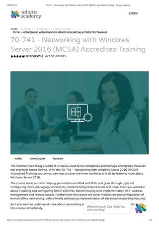 16/05/2018 70-741 - Networking with Windows Server 2016 (MCSA) Accredited Training - Adams Academy
https://www.adamsacademy.com/course/70-741-networking-with-windows-server-2016-mcsa-accredited-training/ 1/12
( 9 REVIEWS )
HOME / COURSE / TECHNOLOGY / VIDEO COURSE
/ 70-741 - NETWORKING WITH WINDOWS SERVER 2016 (MCSA) ACCREDITED TRAINING
70-741 - Networking with Windows
Server 2016 (MCSA) Accredited Training
475 STUDENTS
The internet rules today’s world. It is heavily used to run companies and manage enterprises, however
not everyone knows how so. With this 70-741 – Networking with Windows Server 2016 (MCSA)
Accredited Training course you can now uncover the inner workings of it all, by learning more about
Windows Server 2016.
The course starts out with helping you understand IPv4 and IPv6, and goes through topics of
con guring hosts, managing connectivity, implementing network hosts and more. Next you will learn
about installing and con guring DHCP and DNS, before moving onto implementation of IP address
management and remote access. Furthermore the course will cover installation and con guration of
branch o ce networking, before nally addressing implementation of advanced networking features.
So if you want to understand more about networking with Windows Server, you should de nitely get
this course immediately.
HOME CURRICULUM REVIEWS
LOGIN
Welcome back! Can I help you
with anything? 
 