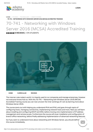 06/07/2018 70-741 - Networking with Windows Server 2016 (MCSA) Accredited Training - Adams Academy
https://www.adamsacademy.com/course/70-741-networking-with-windows-server-2016-mcsa-accredited-training/ 1/12
( 9 REVIEWS )
HOME / COURSE / TECHNOLOGY / VIDEO COURSE
/ 70-741 - NETWORKING WITH WINDOWS SERVER 2016 (MCSA) ACCREDITED TRAINING
70-741 - Networking with Windows
Server 2016 (MCSA) Accredited Training
475 STUDENTS
The internet rules today’s world. It is heavily used to run companies and manage enterprises, however
not everyone knows how so. With this 70-741 – Networking with Windows Server 2016 (MCSA)
Accredited Training course you can now uncover the inner workings of it all, by learning more about
Windows Server 2016.
The course starts out with helping you understand IPv4 and IPv6, and goes through topics of
con guring hosts, managing connectivity, implementing network hosts and more. Next you will learn
about installing and con guring DHCP and DNS, before moving onto implementation of IP address
management and remote access. Furthermore the course will cover installation and con guration of
branch o ce networking, before nally addressing implementation of advanced networking features.
So if you want to understand more about networking with Windows Server, you should de nitely get
this course immediately.
HOME CURRICULUM REVIEWS
LOGIN

 