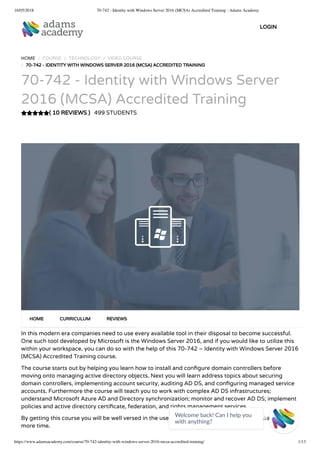 16/05/2018 70-742 - Identity with Windows Server 2016 (MCSA) Accredited Training - Adams Academy
https://www.adamsacademy.com/course/70-742-identity-with-windows-server-2016-mcsa-accredited-training/ 1/13
( 10 REVIEWS )
HOME / COURSE / TECHNOLOGY / VIDEO COURSE
/ 70-742 - IDENTITY WITH WINDOWS SERVER 2016 (MCSA) ACCREDITED TRAINING
70-742 - Identity with Windows Server
2016 (MCSA) Accredited Training
499 STUDENTS
In this modern era companies need to use every available tool in their disposal to become successful.
One such tool developed by Microsoft is the Windows Server 2016, and if you would like to utilize this
within your workspace, you can do so with the help of this 70-742 – Identity with Windows Server 2016
(MCSA) Accredited Training course.
The course starts out by helping you learn how to install and con gure domain controllers before
moving onto managing active directory objects. Next you will learn address topics about securing
domain controllers, implementing account security, auditing AD DS, and con guring managed service
accounts. Furthermore the course will teach you to work with complex AD DS infrastructures;
understand Microsoft Azure AD and Directory synchronization; monitor and recover AD DS; implement
policies and active directory certi cate, federation, and rights management services.
By getting this course you will be well versed in the use of Windows Server 2016, so don’t waste any
more time.
HOME CURRICULUM REVIEWS
LOGIN
Welcome back! Can I help you
with anything? 
 