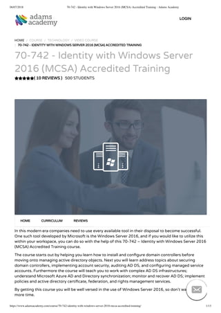 06/07/2018 70-742 - Identity with Windows Server 2016 (MCSA) Accredited Training - Adams Academy
https://www.adamsacademy.com/course/70-742-identity-with-windows-server-2016-mcsa-accredited-training/ 1/13
( 10 REVIEWS )
HOME / COURSE / TECHNOLOGY / VIDEO COURSE
/ 70-742 - IDENTITY WITH WINDOWS SERVER 2016 (MCSA) ACCREDITED TRAINING
70-742 - Identity with Windows Server
2016 (MCSA) Accredited Training
500 STUDENTS
In this modern era companies need to use every available tool in their disposal to become successful.
One such tool developed by Microsoft is the Windows Server 2016, and if you would like to utilize this
within your workspace, you can do so with the help of this 70-742 – Identity with Windows Server 2016
(MCSA) Accredited Training course.
The course starts out by helping you learn how to install and con gure domain controllers before
moving onto managing active directory objects. Next you will learn address topics about securing
domain controllers, implementing account security, auditing AD DS, and con guring managed service
accounts. Furthermore the course will teach you to work with complex AD DS infrastructures;
understand Microsoft Azure AD and Directory synchronization; monitor and recover AD DS; implement
policies and active directory certi cate, federation, and rights management services.
By getting this course you will be well versed in the use of Windows Server 2016, so don’t waste any
more time.
HOME CURRICULUM REVIEWS
LOGIN

 