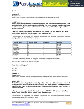 Get Latest & Actual 70-744 Exam's Question and Answers from Passleader.
http://www.passleader.com
138
B. No
Answer: B
Explanation:
https://www.rootusers.com/implement-ntlm-blocking-in-windows-server-2016/
QUESTION 178
Note: This question is part of a series of questions that present the same scenario. Each
question in the series contains a unique solution that might meet the stated goals. Some
question sets might have more than one correct solution, while others might not have a
correct solution.
After you answer a question in this sections, you will NOT be able to return to it. As a
result, these questions will not appear in the review screen.
You manage a file server that runs Windows Server 2016. The file server contains the volumes
configured as shown in the following table.
You need to encrypt DevFiles by using BitLocker Drive Encryption (ButLocker).
Solution: You run the Lock-BitLocker cmdlet.
Does this meet the goal?
A. Yes
B. No
Answer: B
Explanation:
https://docs.microsoft.com/en-us/powershell/module/bitlocker/lock-bitlocker?view=win10-ps
QUESTION 179
Note: This question is part of a series of questions that present the same scenario. Each
question in the series contains a unique solution that might meet the stated goals. Some
question sets might have more than one correct solution, while others might not have a
correct solution.
After you answer a question in this sections, you will NOT be able to return to it. As a
result, these questions will not appear in the review screen.
You manage a file server that runs Windows Server 2016. The file server contains the volumes
configured as shown in the following table.
 