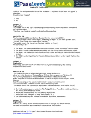 Get Latest & Actual 70-744 Exam's Question and Answers from Passleader.
http://www.passleader.com
77
Solution: You configure an inbound rule that allows the TCP protocol on port 8080 and applies to
all profiles.
Does this meet the goal?
A. Yes
B. No
Answer: B
Explanation:
You need to ensure that App1.exe can accept connections only when Computer1 is connected to
the corporatenetwork.
Therefore, you should not create firewall rule for all three profiles.
QUESTION 108
You have a guarded fabric and a Host Guardian Service server named HGS1.
You deploy a Hyper-V host named Hyper1, and configure Hyper1 as part of the guarded fabric.
You plan to deploy the first shielded virtual machine.
You need to ensure that you can run the virtual machine on Hyper1.
What should you do?
A. On Hyper1, run the Invoke-WebRequest cmdlet, and then run the Import-HgsGuardian cmdlet.
B. On HGS1, run the Invoke-WebRequest cmdlet, and then run the Import-HgsGuardian cmdlet.
C. On Hyper1, run the Export-HgsKeyProtectionState cmdlet, and then run the Import- HgsGuardian
cmdlet.
D. On HGS1, run the Export-HgsKeyProtectionState cmdlet, and then run the Import- HgsGuardian
cmdlet
Answer: A
Explanation:
https://blogs.technet.microsoft.com/datacentersecurity/2016/06/06/step-by-step-creating-
shielded-vms-withoutvmm/
QUESTION 109
Your network contains an Active Directory domain named contoso.com.
All servers in the domain run Windows Server 2016.All client computers run Windows 10.
Your company has deployed the Local Administrator Password Solution (LAPS).
Client computers in the finance department are located in an organizational unit (OU) named
Finance.
Each finance computer has a custom administrative account named FinAdmin.
You discover that the FinAdmin accounts are not managed by LAPS.
You need to ensure that the FinAdmin accounts are managed by LAPS. What should you do?
A. On the finance computers, register the AdmPwd.ps Windows PowerShell module and then run
the ResetAdmPwdPassword cmdlet
B. Modify the Password Policy in a Group Policy object (GPO).
C. Modify the LAPS settings in a Group Policy object (GPO).
D. On the finance computers. rename the FinAdmin accounts to Administrator.
Answer: C
Explanation:
Use the GPO Setting "Name of administrator account to manage" for LAPS to manage
secondaryadministrative accounts which is not named as "Administrator"
 