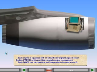 16/43
MENU 16/33
MENU 16/99
MENU 16/76
MENU
Each engine is equipped with a Full Authority Digital Engine Control
System (FADEC) which provides complete engine management.
Each FADEC has two identical and independent channels, A and B.
MENU
 
