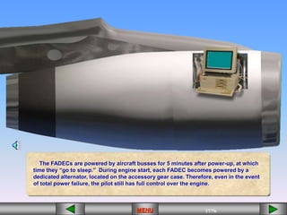 17/43
MENU 17/33
MENU 17/99
MENU 17/76
MENU
The FADECs are powered by aircraft busses for 5 minutes after power-up, at which
time they “go to sleep.” During engine start, each FADEC becomes powered by a
dedicated alternator, located on the accessory gear case. Therefore, even in the event
of total power failure, the pilot still has full control over the engine.
MENU
 