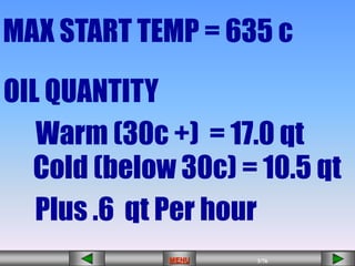 3/43
MENU 3/33
MENU 3/99
MENU 3/76
MENU
OIL QUANTITY
Warm (30c +) = 17.0 qt
Cold (below 30c) = 10.5 qt
MAX START TEMP = 635 c
Plus .6 qt Per hour
MENU
 