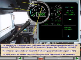 31/43
MENU 31/33
MENU 31/99
MENU 31/76
MENU
MENU
The blue arc is the EPR command arc; it delineates the transient difference between actual EPR and
command EPR (TLA or throttle lever angle). It is present only when the Auto Throttles are connected.
The white circle represents the predicted EPR; it will correspond to the thrust lever position (TLA).
The amber mark is the max EPR limit; it will correspond to the EPR allowable in the TOGA detent.
 