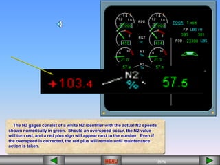 35/43
MENU 35/33
MENU 35/99
MENU 35/76
MENU
The N2 gages consist of a white N2 identifier with the actual N2 speeds
shown numerically in green. Should an overspeed occur, the N2 value
will turn red, and a red plus sign will appear next to the number. Even if
the overspeed is corrected, the red plus will remain until maintenance
action is taken.
 