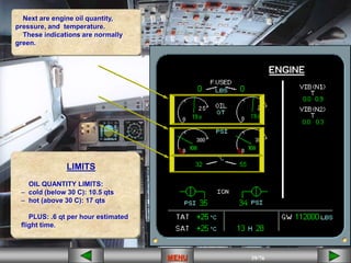 39/43
MENU 39/33
MENU 39/99
MENU 39/76
MENU
MENU
Next are engine oil quantity,
pressure, and temperature.
These indications are normally
green.
LIMITS
OIL QUANTITY LIMITS:
– cold (below 30 C): 10.5 qts
– hot (above 30 C): 17 qts
PLUS: .6 qt per hour estimated
flight time.
 
