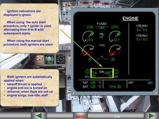 41/43
MENU 41/33
MENU 41/99
MENU 41/76
MENU
MENU
Ignition indications are
displayed in green.
When using the auto start
procedure, only 1 igniter is used,
alternating from A to B with
subsequent starts.
When using the manual start
procedure, both igniters are used.
Both igniters are automatically
applied when:
• takeoff thrust is applied
• engine anti-ice is turned on
• airborne, when flaps are not up
• engine surge, sub-idle, stall
 