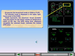 55/43
MENU 55/33
MENU 55/99
MENU 55/76
MENU
On ground, the thrust limit mode is TOGA or FLEX .
The selected mode is displayed in the upper right-
hand corner of the E/WD.
TOGA represents the maximum thrust available
from the engine for the actual outside air temperature
(OAT) of the day. The EPR rating limit, displayed
alongside the selected mode, indicates the related
EPR value.
MENU
 