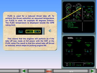 56/43
MENU 56/33
MENU 56/99
MENU 56/76
MENU
FLEX is used for a reduced thrust take off. To
achieve the thrust reduction an assumed temperature
(or FLEX) is used, for example 45 degrees Celsius.
The FLEX temperature is displayed beside the EPR
rating limit.
This means that the engines will perform as if the
take off was made at full power with the OAT at the
FLEX value.The result is that the actual take off thrust
is reduced, which helps to prolong engine life.
MENU
 