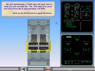 57/43
MENU 57/33
MENU 57/99
MENU 57/76
MENU
We will demonstrate a FLEX take off since this is
what you will normally do. The first step is to move
the levers from idle to approximately 1.05 EPR.
Click on the thrust levers to apply the thrust.
MENU
 