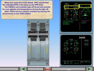 60/43
MENU 60/33
MENU 60/99
MENU 60/76
MENU
When you reach the FLEX detent, PNF checks that
the indicated EPR is the same as the EPR limit.
The FADECs will maintain take off thrust and monitor
for over speeds and temperatures during the take off.
Note: TOGA thrust is always available by moving the
thrust levers to the TOGA detent.
MENU
 