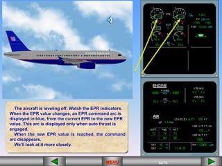 66/43
MENU 66/33
MENU 66/99
MENU 66/76
MENU
The aircraft is leveling off. Watch the EPR indicators.
When the EPR value changes, an EPR command arc is
displayed in blue, from the current EPR to the new EPR
value. This arc is displayed only when auto thrust is
engaged.
When the new EPR value is reached, the command
arc disappears.
We’ll look at it more closely.
MENU
 