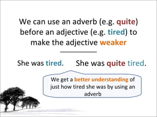 We can use an adverb (e.g.  quite ) before an adjective (e.g.  tired ) to make the adjective  weaker She was  tired . She was  quite   tired . We get a  better understanding  of just how tired she was by using an adverb 