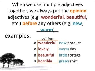 When we use multiple adjectives together, we always put the  opinion  adjectives (e.g.  wonderful ,  beautiful , etc.)  before  any others (e.g.  new ,  warm ) examples: a  wonderful   new  product a  lovely   warm  day a  beautiful   little  cottage a  horrible   green  shirt opinion 