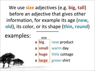 examples: We use  size  adjectives (e.g.  big ,  tall ) before an adjective that gives other information, for example its age ( new ,  old ), its color, or its shape ( thin ,   round ) a  big new  product a  small warm  day a  huge little  cottage a  large green  shirt size 