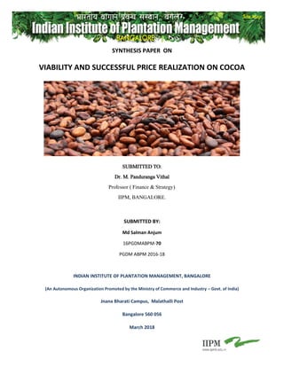 SYNTHESIS PAPER ON
VIABILITY AND SUCCESSFUL PRICE REALIZATION ON COCOA
SUBMITTED TO:
Dr. M. Panduranga Vithal
Professor ( Finance & Strategy)
IIPM, BANGALORE.
SUBMITTED BY:
Md Salman Anjum
16PGDMABPM-70
PGDM ABPM 2016-18
INDIAN INSTITUTE OF PLANTATION MANAGEMENT, BANGALORE
(An Autonomous Organization Promoted by the Ministry of Commerce and Industry – Govt. of India)
Jnana Bharati Campus, Malathalli Post
Bangalore 560 056
March 2018
 