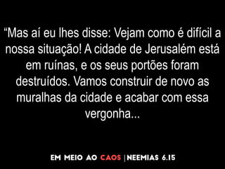 “Mas aí eu lhes disse: Vejam como é difícil a
nossa situação! A cidade de Jerusalém está
em ruínas, e os seus portões foram
destruídos. Vamos construir de novo as
muralhas da cidade e acabar com essa
vergonha...
 