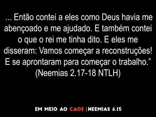 ... Então contei a eles como Deus havia me
abençoado e me ajudado. E também contei
o que o rei me tinha dito. E eles me
disseram: Vamos começar a reconstruções!
E se aprontaram para começar o trabalho.”
(Neemias 2.17-18 NTLH)
 