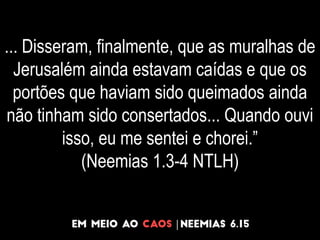 ... Disseram, finalmente, que as muralhas de
Jerusalém ainda estavam caídas e que os
portões que haviam sido queimados ainda
não tinham sido consertados... Quando ouvi
isso, eu me sentei e chorei.”
(Neemias 1.3-4 NTLH)
 