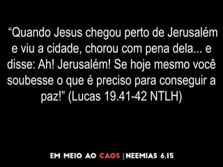 “Quando Jesus chegou perto de Jerusalém
e viu a cidade, chorou com pena dela... e
disse: Ah! Jerusalém! Se hoje mesmo você
soubesse o que é preciso para conseguir a
paz!” (Lucas 19.41-42 NTLH)
 