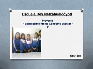 Escuela Rey Netzahualcóyotl
               Proyecto
“ Establecimiento de Consumo Escolar ”
                   5°




                                   Febrero 2012
 