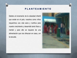 PLANTEAMIENTO


Debido al incremento de la obesidad infantil
que existe en el país, nosotros como niños
requerimos una vida sana y nutritiva para
nuestro crecimiento y desarrollo tanto físico y
mental y para ello se requiere de una
alimentación que nos ofrezcan en casa y en
la escuela.
 