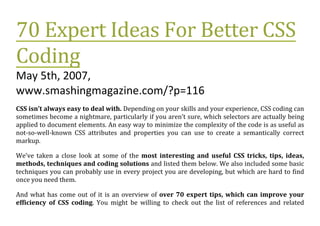 70 Expert Ideas For Better CSS
Coding
May 5th, 2007,
www.smashingmagazine.com/?p=116
CSS isn’t always easy to deal with. Depending on your skills and your experience, CSS coding can
sometimes become a nightmare, particularly if you aren’t sure, which selectors are actually being
applied to document elements. An easy way to minimize the complexity of the code is as useful as
not-so-well-known CSS attributes and properties you can use to create a semantically correct
markup.

We’ve taken a close look at some of the most interesting and useful CSS tricks, tips, ideas,
methods, techniques and coding solutions and listed them below. We also included some basic
techniques you can probably use in every project you are developing, but which are hard to find
once you need them.

And what has come out of it is an overview of over 70 expert tips, which can improve your
efficiency of CSS coding. You might be willing to check out the list of references and related
 