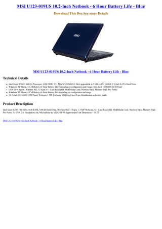 MSI U123-019US 10.2-Inch Netbook - 6 Hour Battery Life - Blue
                                                    Download This Doc See more Details




                              MSI U123-019US 10.2-Inch Netbook - 6 Hour Battery Life - Blue
Technical Details
   l   Intel Atom N280 1.66GHz Processor; 1GB DDR2 533 Mhz SO-DIMM (1 Slot) upgradable to 2 GB MAX; 160GB 2.5-Inch SATA Hard Drive
   l   Windows XP Home, 6 Cell Battery (6 Hour Battery life) Depending on configuration and Usage; 10.2-Inch 1024x600 LCD Panel
   l   USB 2.0 x 3 port ; Wireless 802.11 b/g/n; 4-1 Card Read (SD, MultiMedia Card, Memory Stick, Memory Stick Pro Ports)
   l   Windows XP Home, 6 Cell Battery (6 Hour Battery life) depending on configuration and usage
   l   10.2-Inch 1024x600 LCD Panel, Webcam 1.3M, Exclusive MSI EasyFace (Face Identification software) Inside


Product Description
Intel Atom N280 1.66 GHz, 1GB RAM, 160GB Hard Drive, Wireless 802.11 b/g/n, 1.3 MP Webcam, 4-1 Card Read (SD, MultiMedia Card, Memory Stick, Memory Stick
Pro Ports) 3 x USB 2.0, Headphone out; Microphone-in, VGA, RJ-45 Approximate Unit Dimensions - 10.23


MSI U123-019US 10.2-Inch Netbook - 6 Hour Battery Life - Blue
 